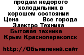 продам недорого холодильник в хорошем состоянии › Цена ­ 8 000 - Все города Электро-Техника » Бытовая техника   . Крым,Красноперекопск